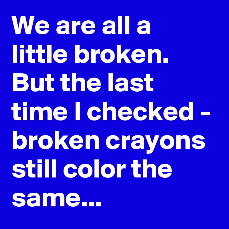 We are all a little broken. But the last time I checked - broken crayons still color the same...