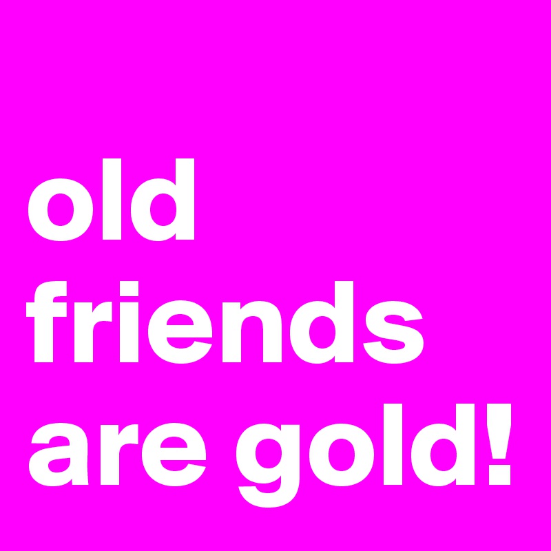 
old friends are gold!