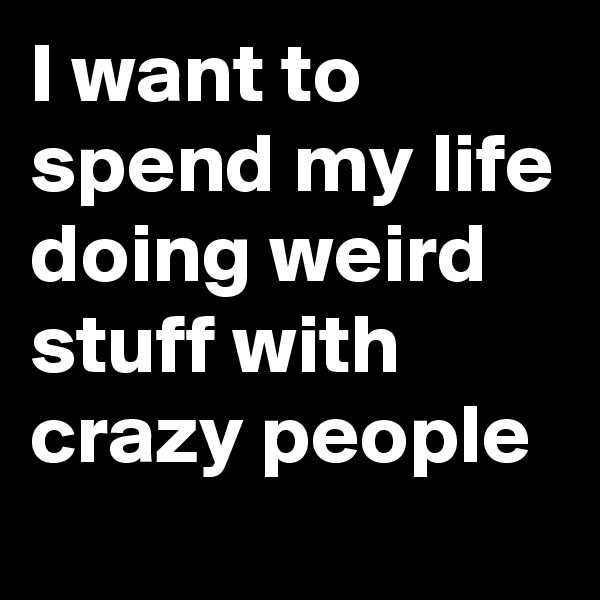 I want to spend my life doing weird stuff with crazy people