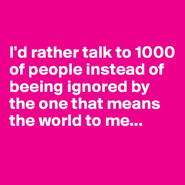 

I'd rather talk to 1000 of people instead of beeing ignored by the one that means the world to me...

