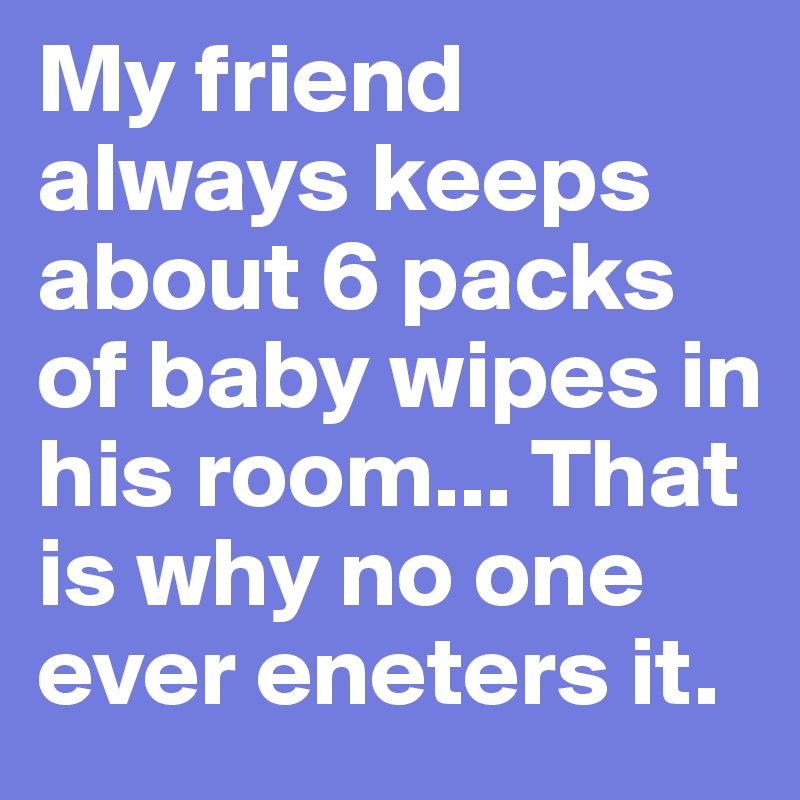My friend always keeps about 6 packs of baby wipes in his room... That is why no one ever eneters it.