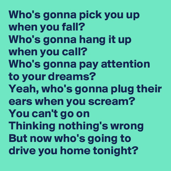 Who's gonna pick you up when you fall?
Who's gonna hang it up when you call?
Who's gonna pay attention to your dreams?
Yeah, who's gonna plug their ears when you scream? 
You can't go on
Thinking nothing's wrong
But now who's going to drive you home tonight?