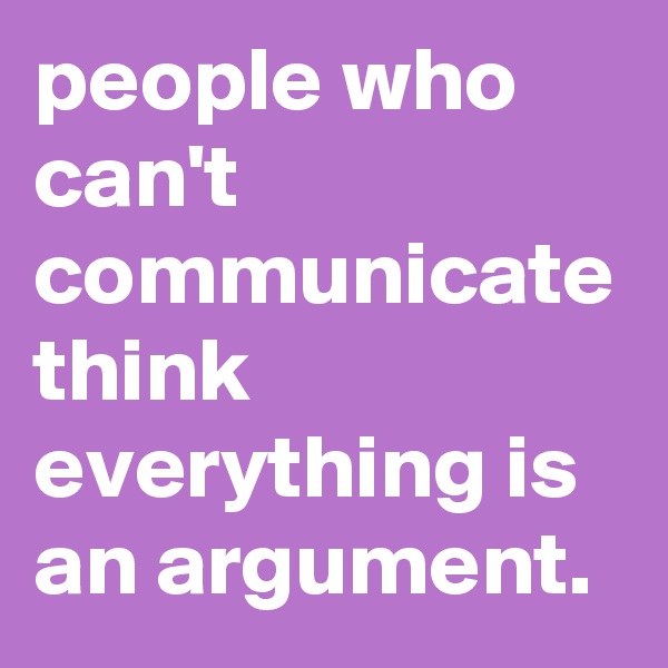 people who can't communicate think everything is an argument.