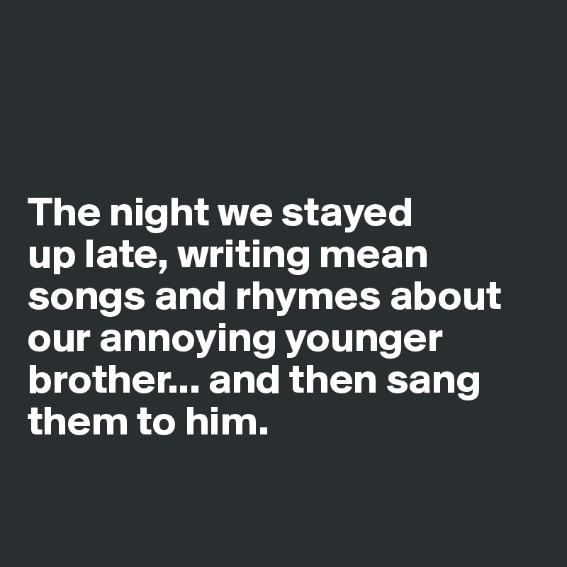 



The night we stayed 
up late, writing mean songs and rhymes about our annoying younger brother... and then sang them to him.

