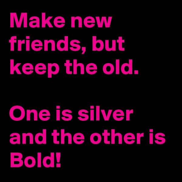 Make new friends, but keep the old.

One is silver and the other is Bold!