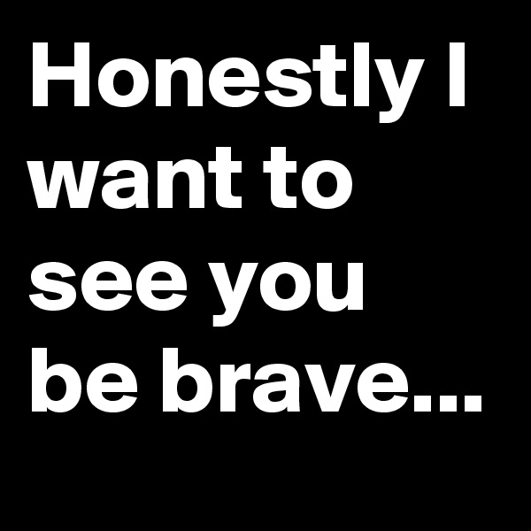 Honestly I want to see you be brave... 