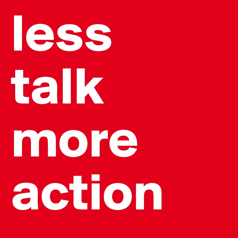less 
talk 
more action