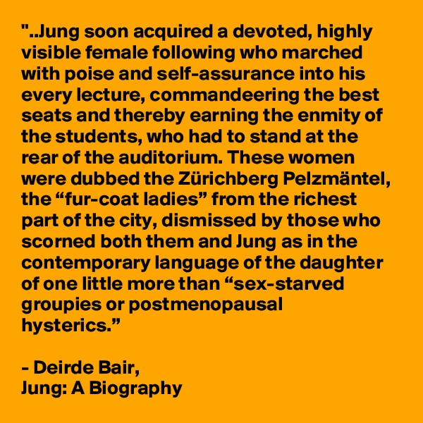 "..Jung soon acquired a devoted, highly visible female following who marched with poise and self-assurance into his every lecture, commandeering the best seats and thereby earning the enmity of the students, who had to stand at the rear of the auditorium. These women were dubbed the Zürichberg Pelzmäntel, the “fur-coat ladies” from the richest part of the city, dismissed by those who scorned both them and Jung as in the contemporary language of the daughter of one little more than “sex-starved groupies or postmenopausal 
hysterics.”

- Deirde Bair,
Jung: A Biography