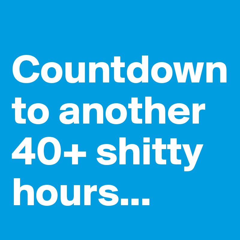 
Countdown to another 40+ shitty hours...