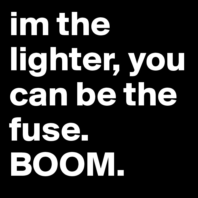 im the lighter, you can be the fuse.
BOOM.