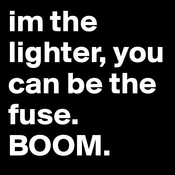 im the lighter, you can be the fuse.
BOOM.