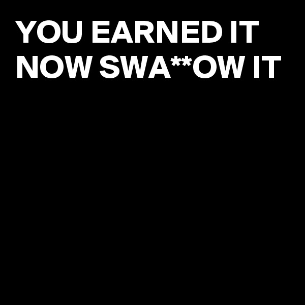 YOU EARNED IT NOW SWA**OW IT




