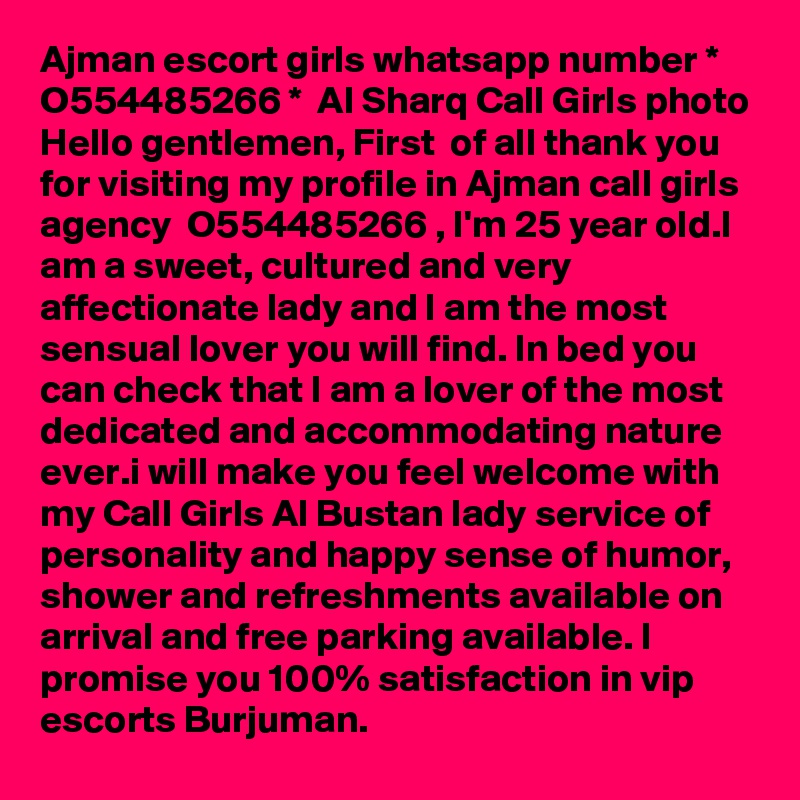 Ajman escort girls whatsapp number * O554485266 *  Al Sharq Call Girls photo
Hello gentlemen, First  of all thank you for visiting my profile in Ajman call girls agency  O554485266 , I'm 25 year old.I am a sweet, cultured and very affectionate lady and I am the most sensual lover you will find. In bed you can check that I am a lover of the most dedicated and accommodating nature ever.i will make you feel welcome with my Call Girls Al Bustan lady service of personality and happy sense of humor, shower and refreshments available on arrival and free parking available. I promise you 100% satisfaction in vip escorts Burjuman.