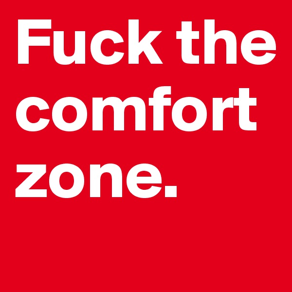 Fuck the comfort zone. 