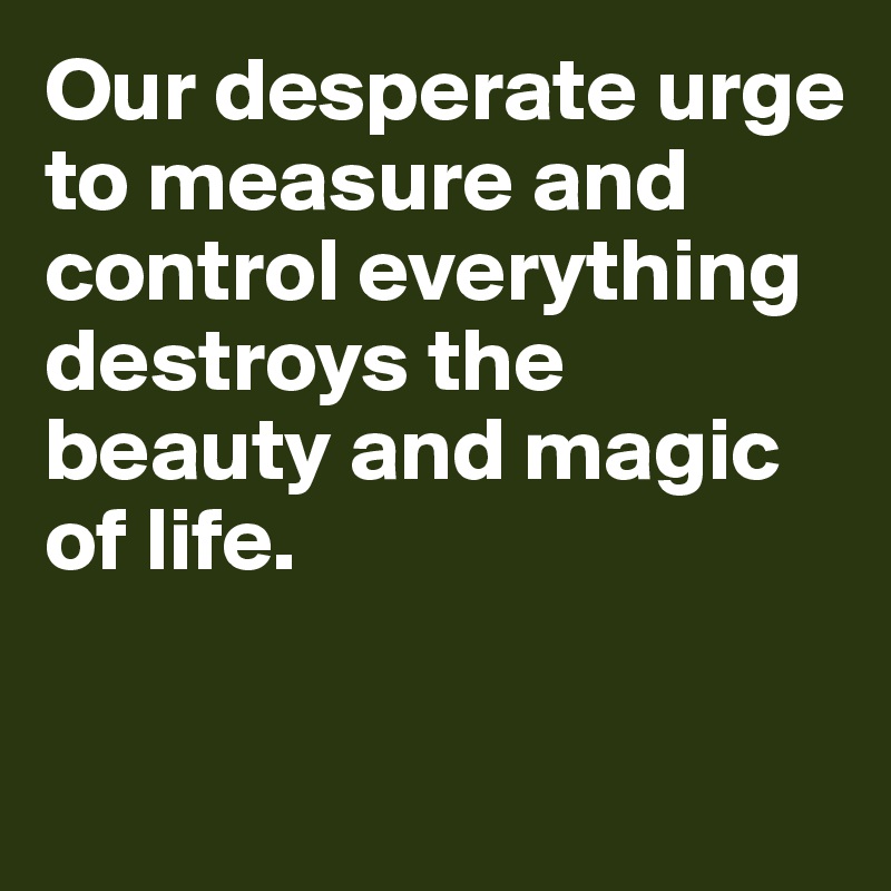 Our desperate urge to measure and control everything destroys the beauty and magic of life.

