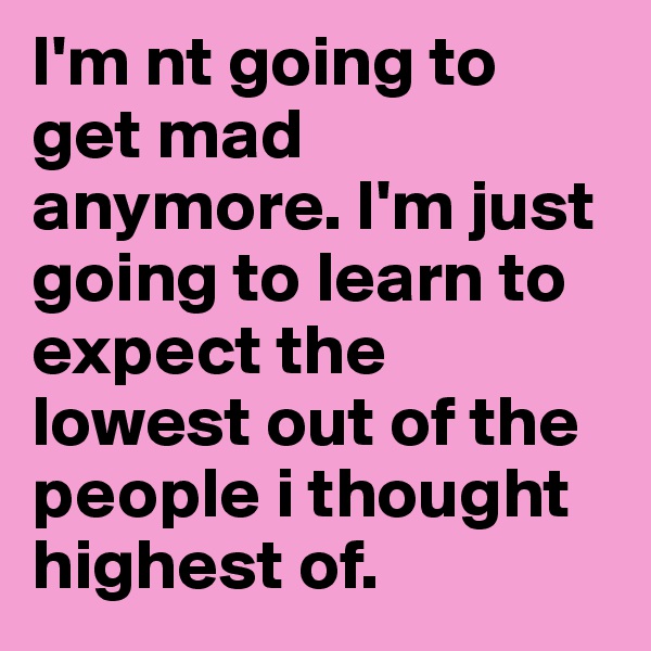I'm nt going to get mad anymore. I'm just going to learn to expect the lowest out of the people i thought highest of.