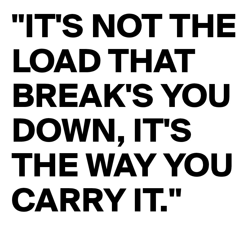 "IT'S NOT THE LOAD THAT BREAK'S YOU DOWN, IT'S THE WAY YOU CARRY IT."