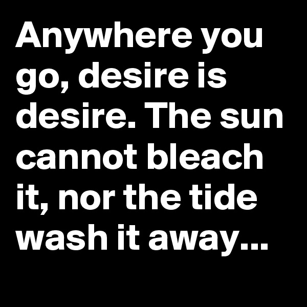 Anywhere you go, desire is desire. The sun cannot bleach it, nor the tide wash it away... 