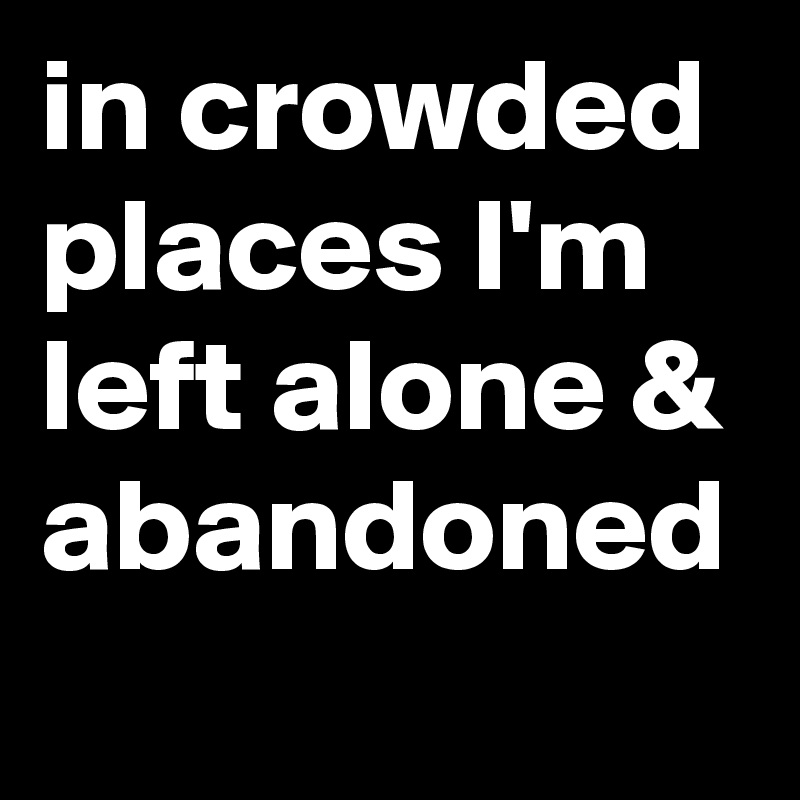 in crowded places I'm left alone & abandoned