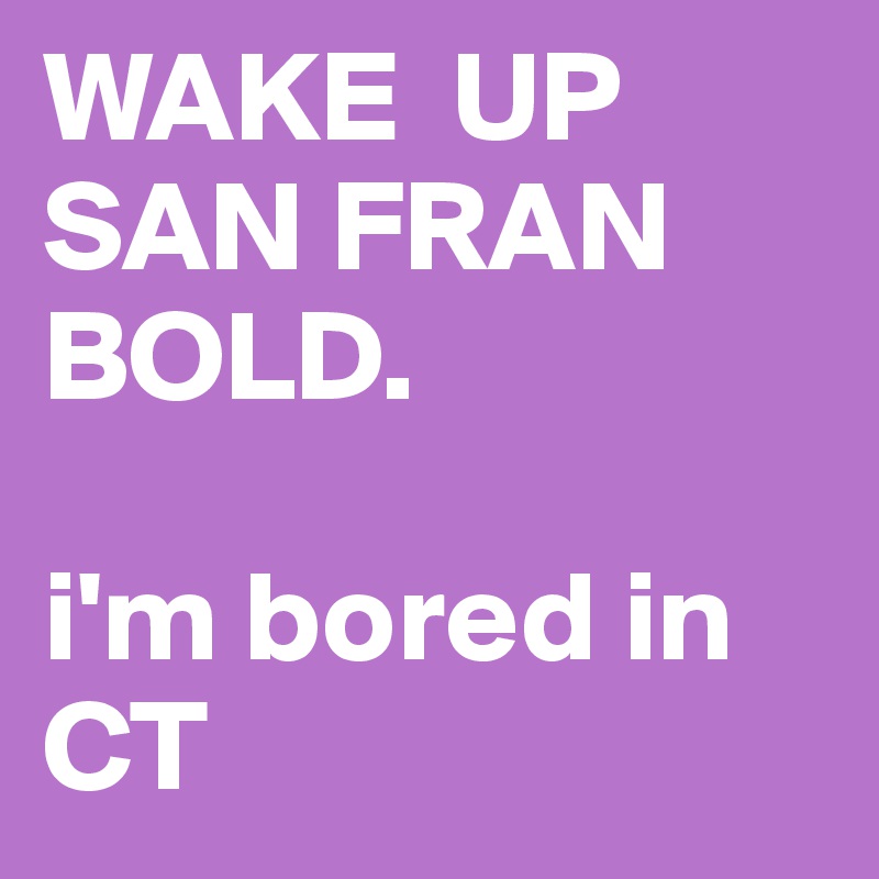 WAKE  UP SAN FRAN BOLD. 

i'm bored in CT