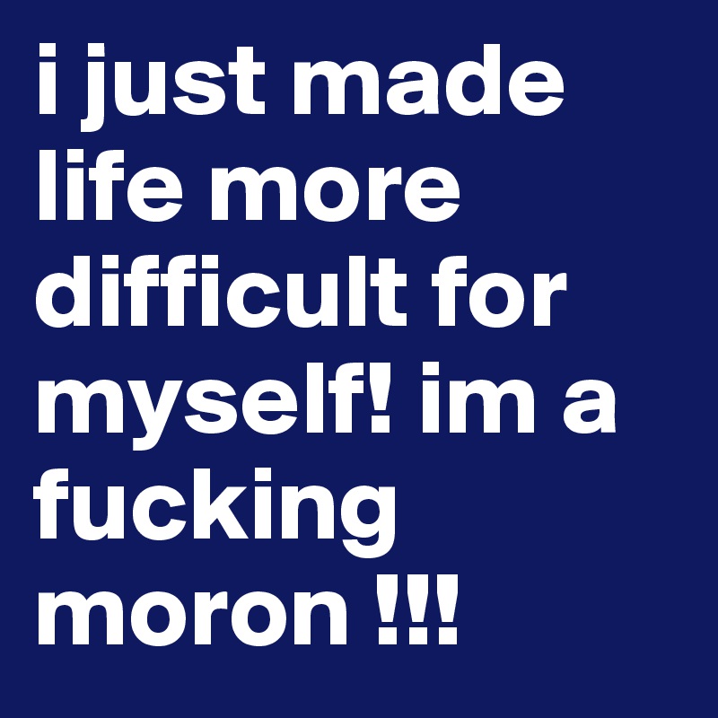i just made life more difficult for myself! im a fucking moron !!!