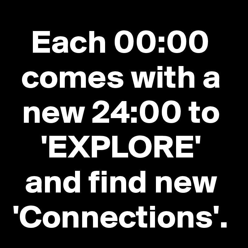 Each 00:00 comes with a new 24:00 to 'EXPLORE' and find new 'Connections'.