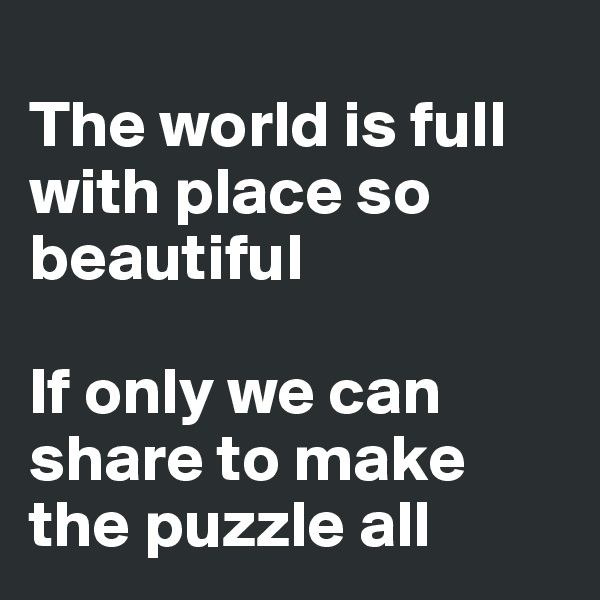 
The world is full with place so beautiful

If only we can share to make the puzzle all