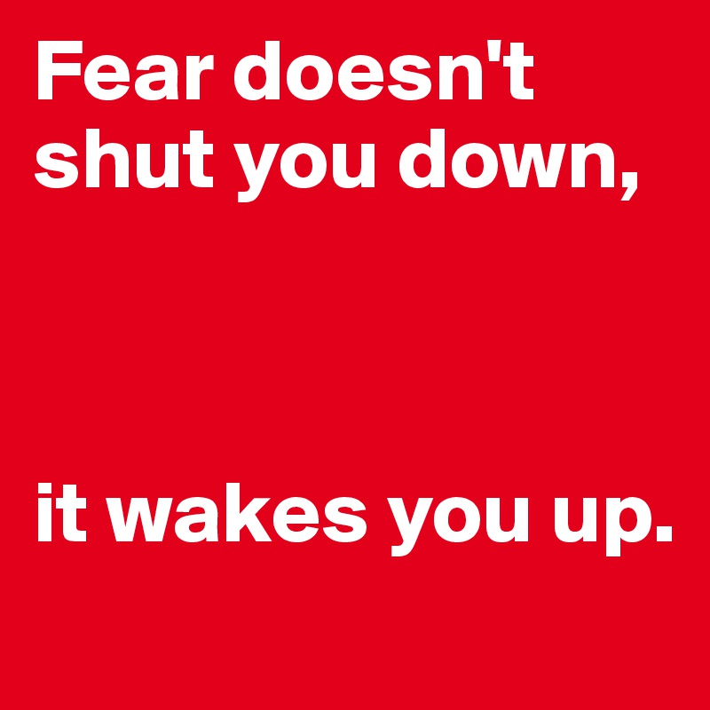 Fear doesn't shut you down,



it wakes you up.
