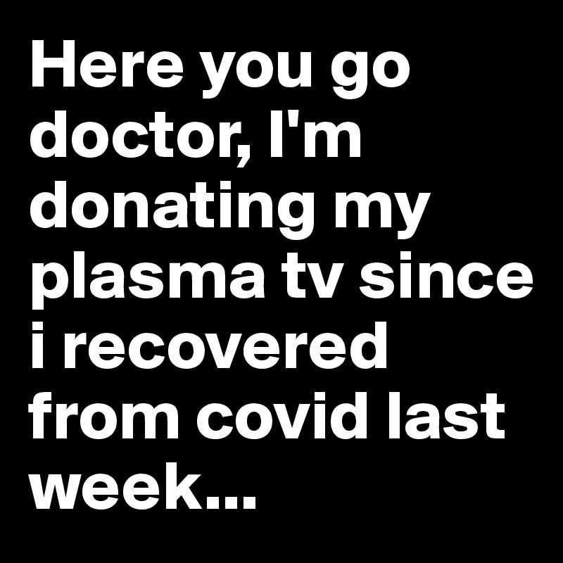 Here you go doctor, I'm donating my plasma tv since i recovered from covid last week...