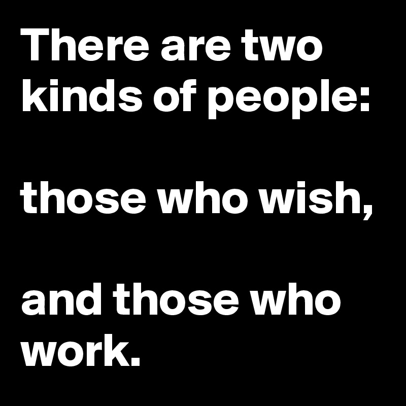 There are two kinds of people: 

those who wish, 

and those who work.