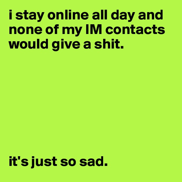 i stay online all day and none of my IM contacts would give a shit. 







it's just so sad. 