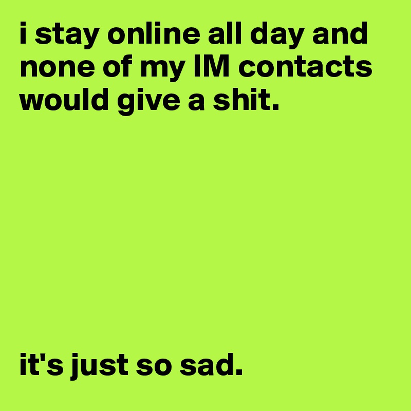 i stay online all day and none of my IM contacts would give a shit. 







it's just so sad. 