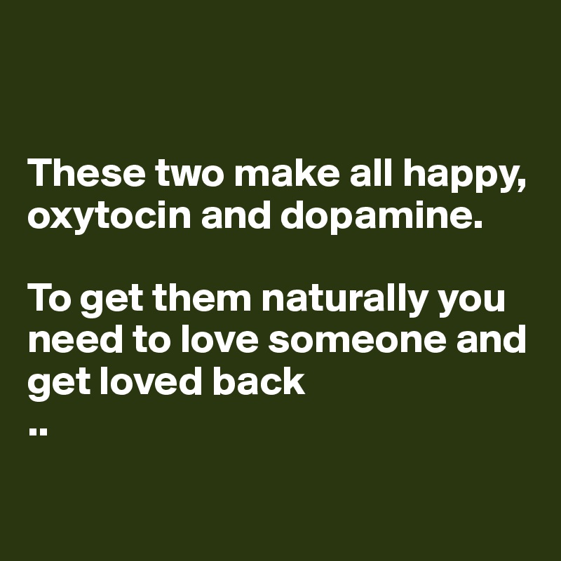 


These two make all happy, oxytocin and dopamine.

To get them naturally you need to love someone and get loved back
..

