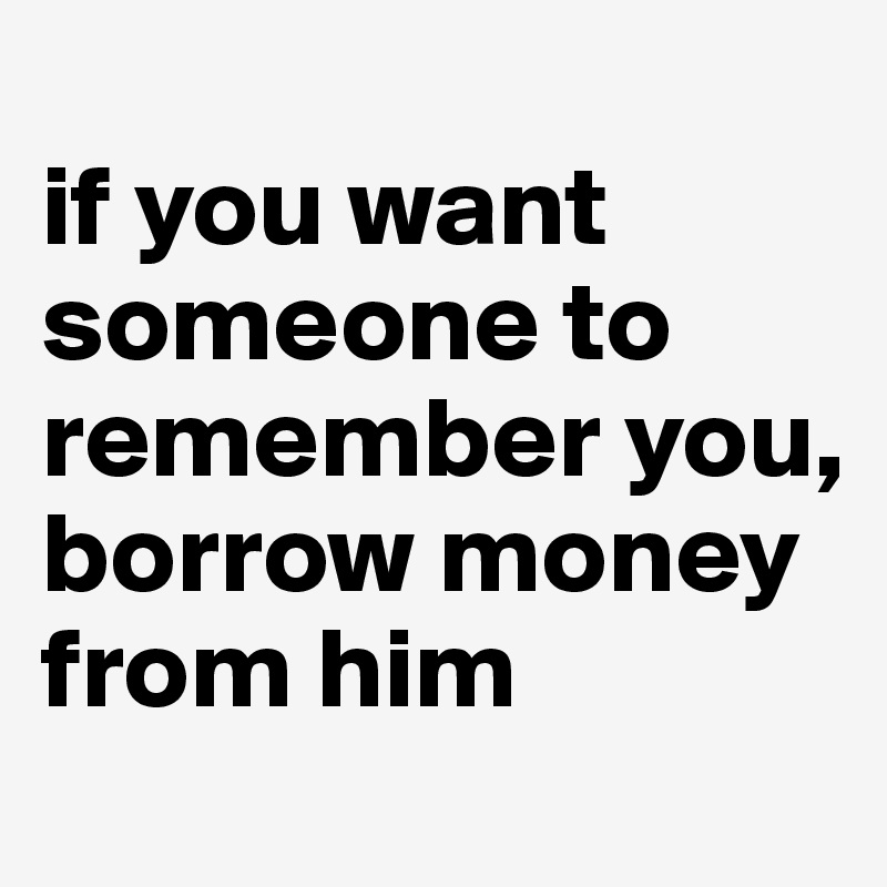
if you want someone to remember you, 
borrow money from him