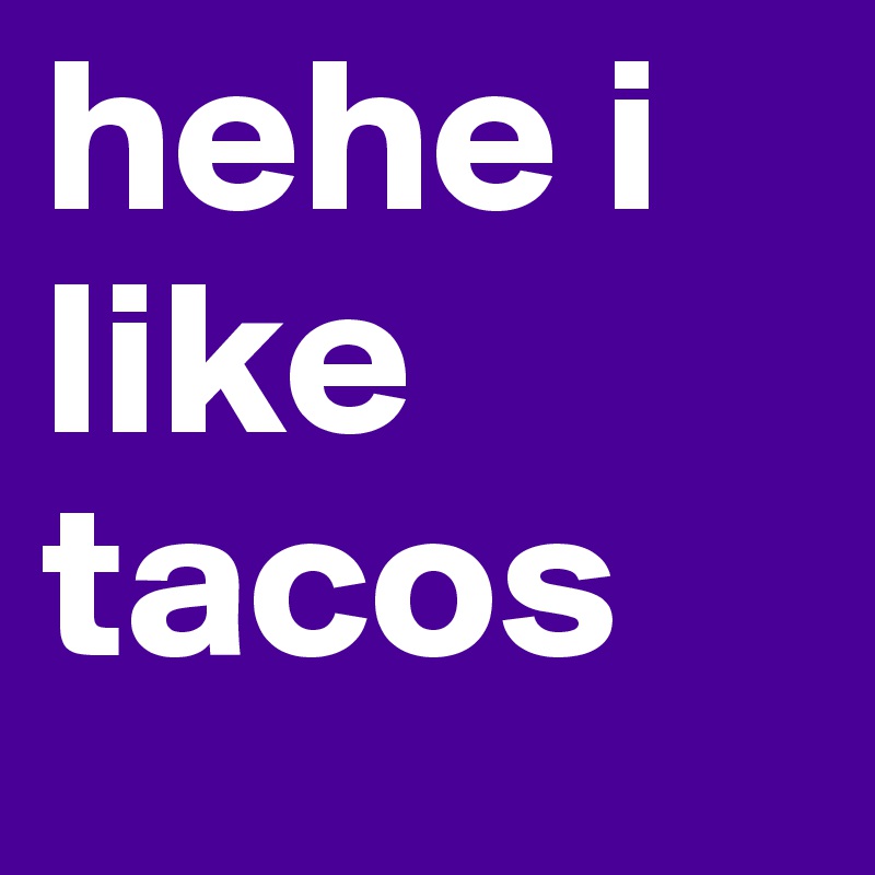 hehe i like tacos