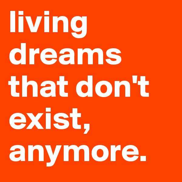 living dreams that don't exist, anymore.