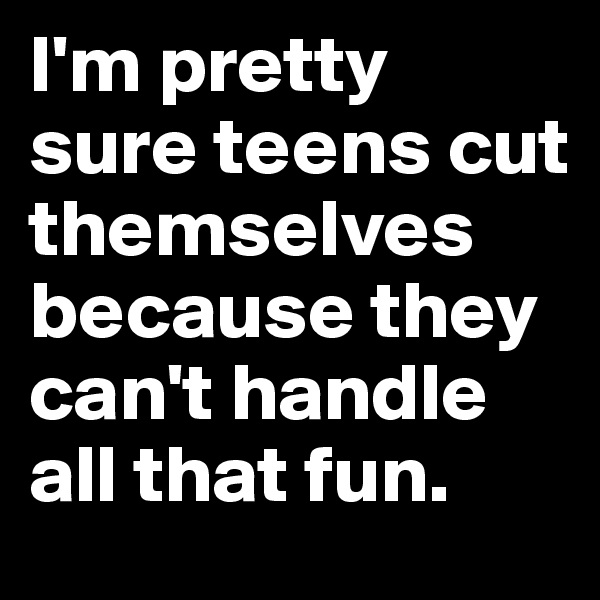 I'm pretty sure teens cut themselves because they can't handle all that fun.