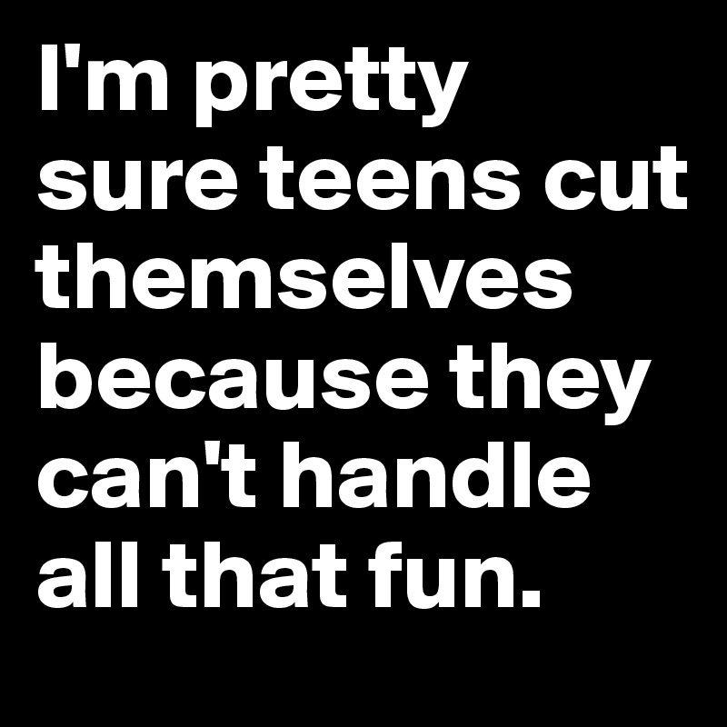 I'm pretty sure teens cut themselves because they can't handle all that fun.