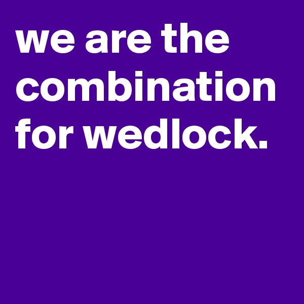 we are the combination for wedlock.

