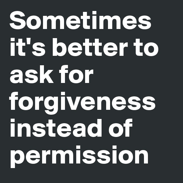 Sometimes it's better to ask for forgiveness instead of permission   
