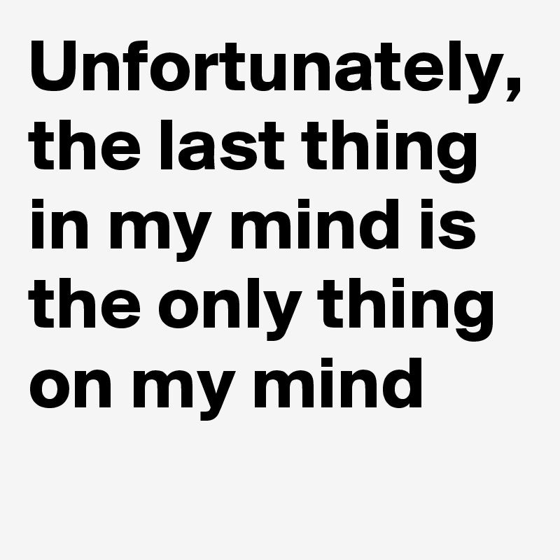 Unfortunately, the last thing in my mind is the only thing on my mind