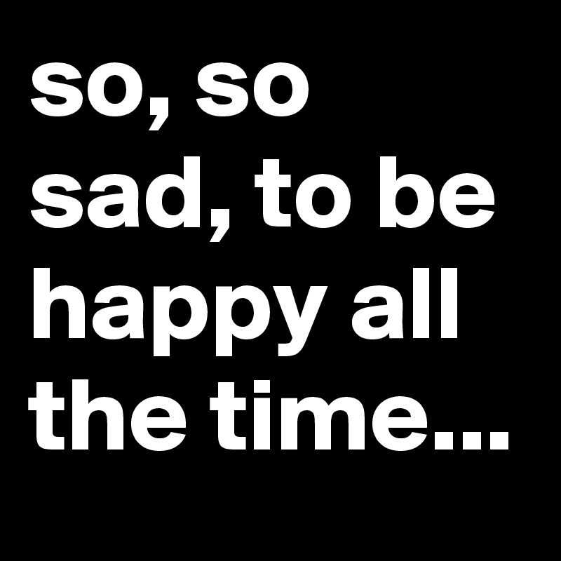 so, so sad, to be happy all the time...