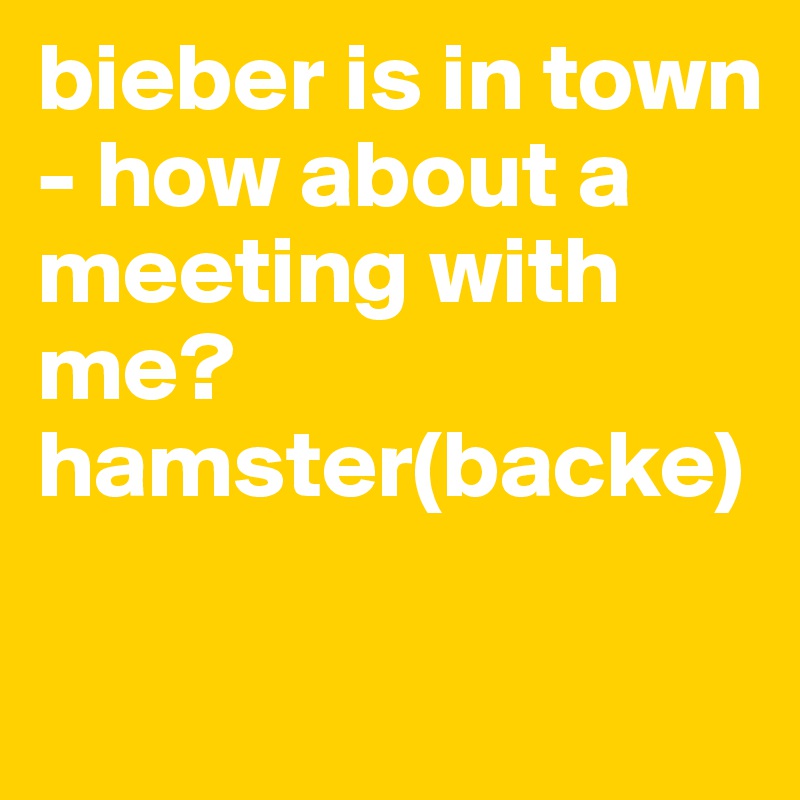 bieber is in town - how about a meeting with me? 
hamster(backe)

