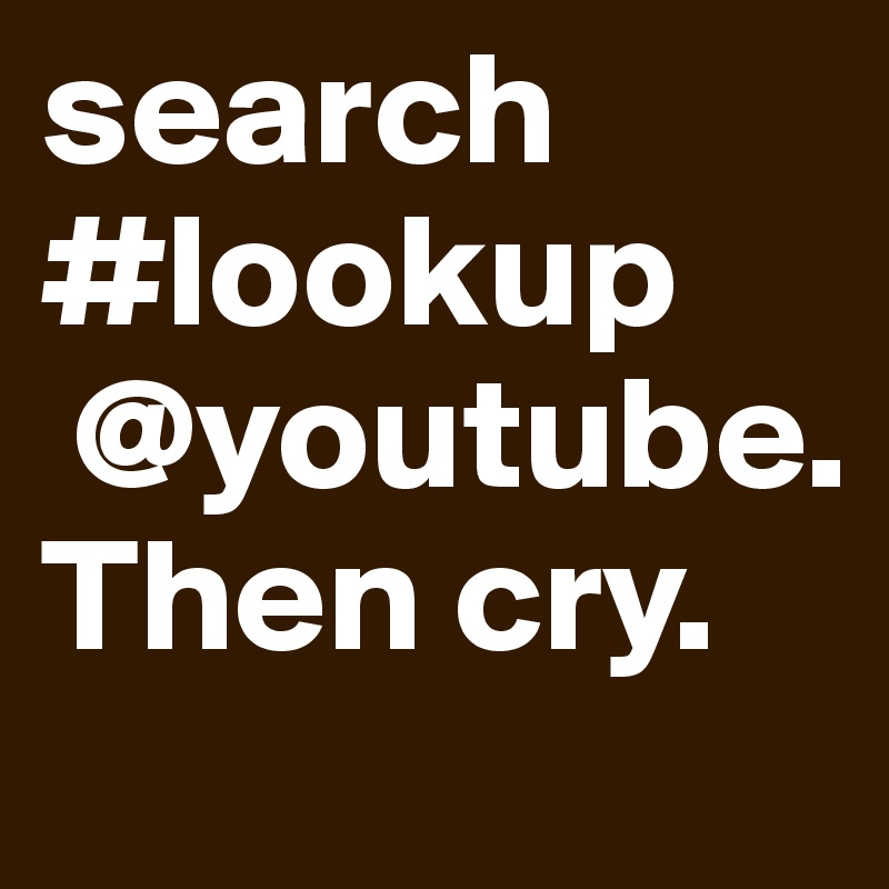 search #lookup
 @youtube. Then cry. 
