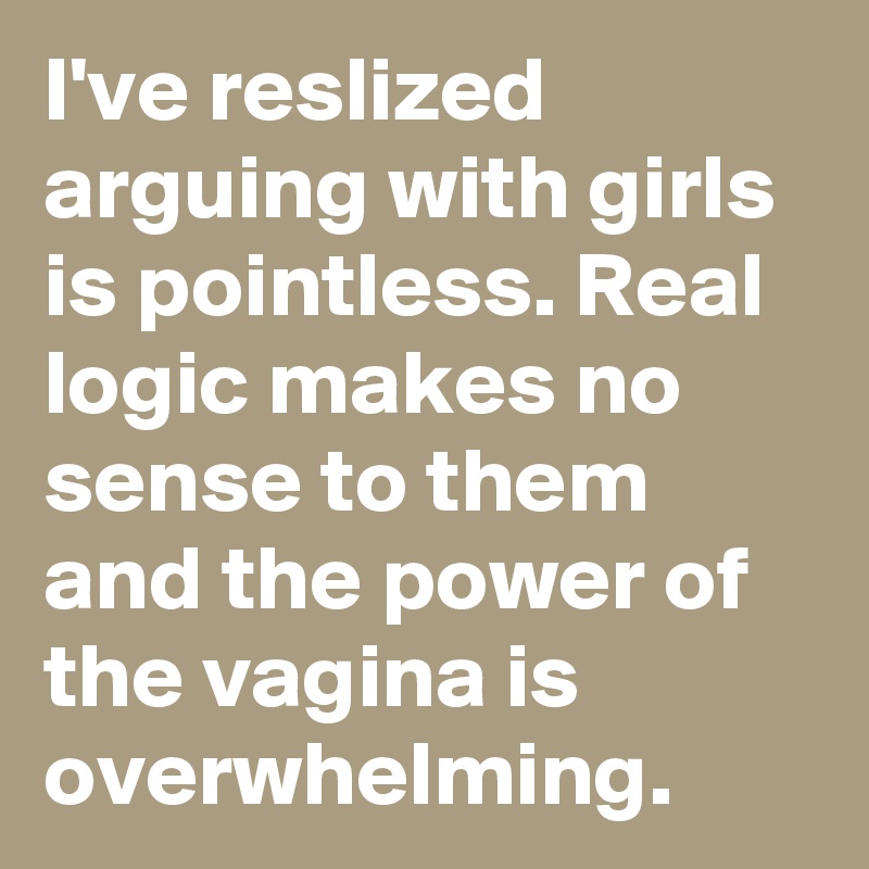 I've reslized arguing with girls is pointless. Real logic makes no sense to them and the power of the vagina is overwhelming.  