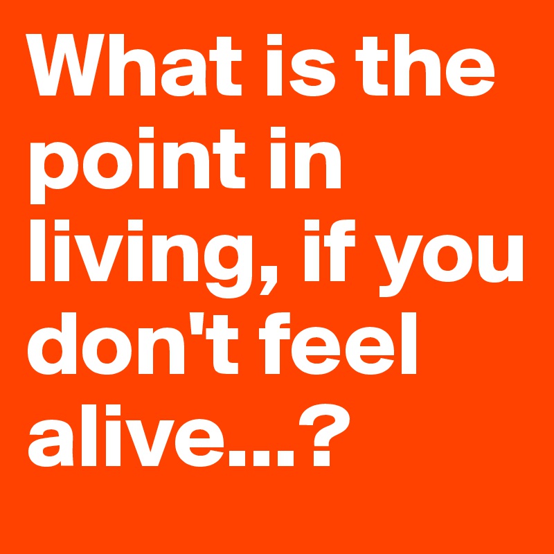 What is the point in living, if you don't feel alive...?