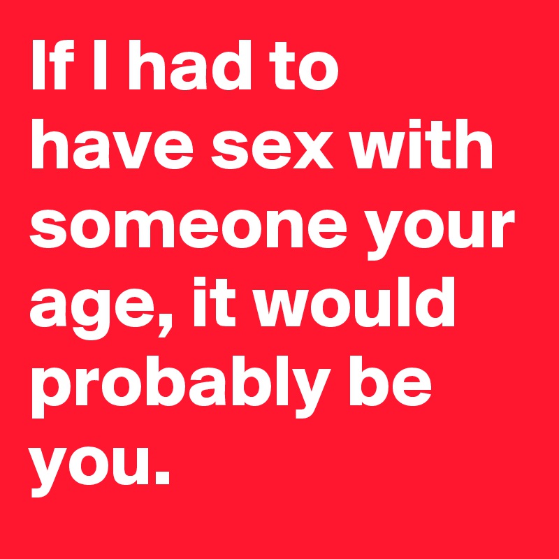 If I had to have sex with someone your age, it would probably be you.
