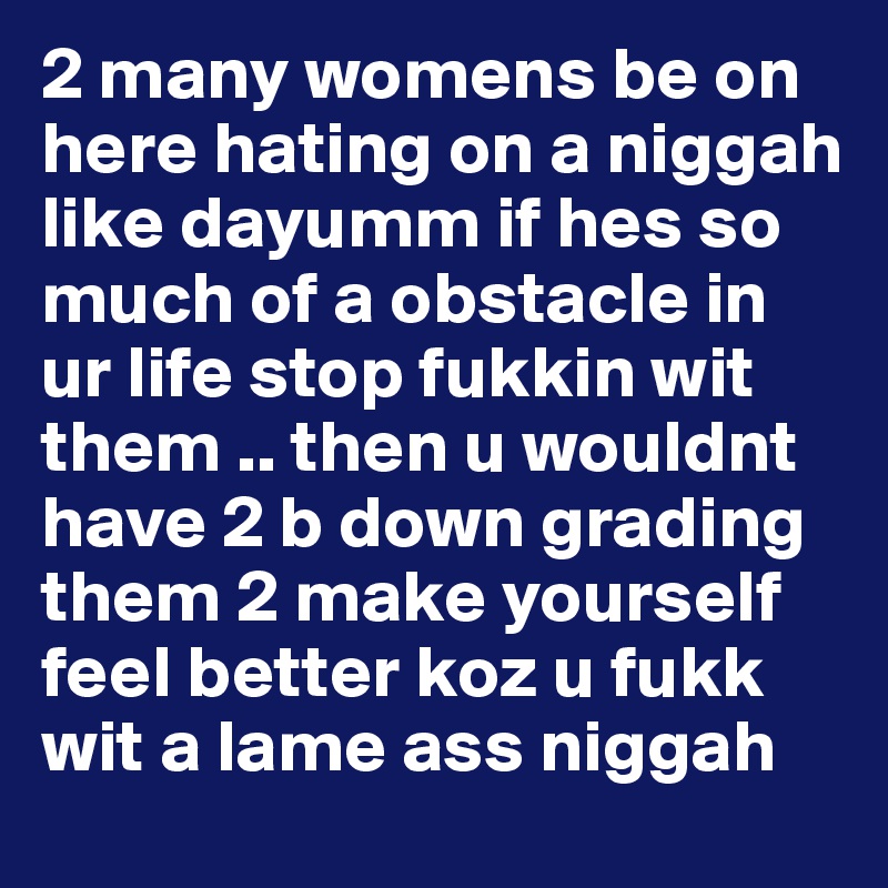 2 many womens be on here hating on a niggah like dayumm if hes so much of a obstacle in ur life stop fukkin wit them .. then u wouldnt have 2 b down grading them 2 make yourself feel better koz u fukk wit a lame ass niggah 