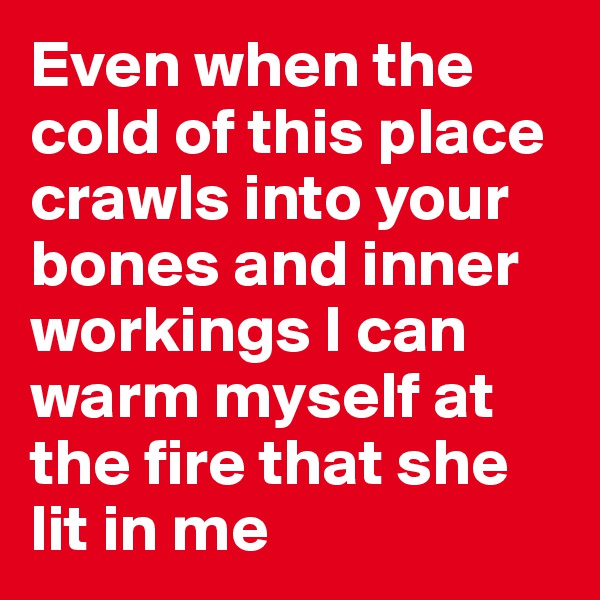 Even when the cold of this place crawls into your bones and inner workings I can warm myself at the fire that she lit in me