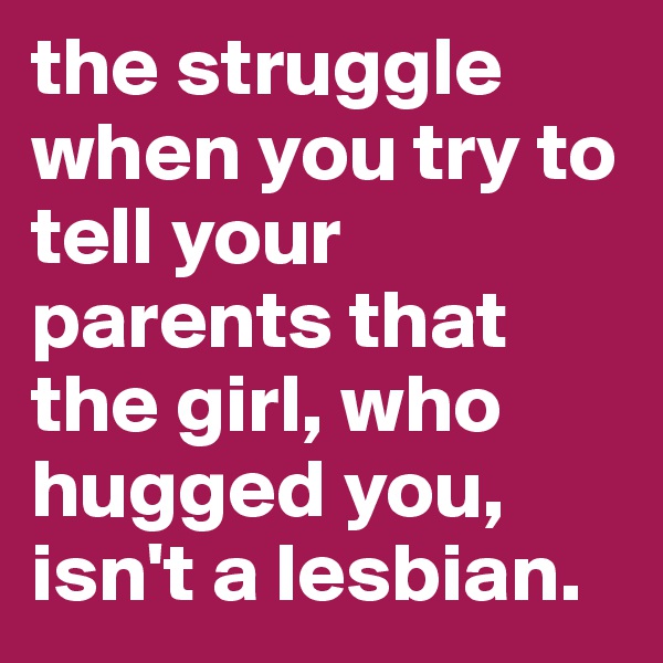 the struggle when you try to tell your parents that the girl, who hugged you, isn't a lesbian.